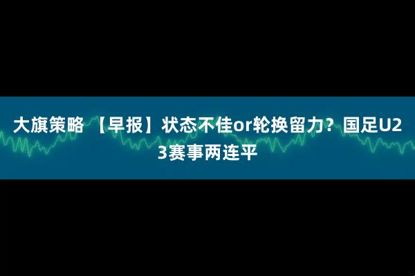大旗策略 【早报】状态不佳or轮换留力？国足U23赛事两连平