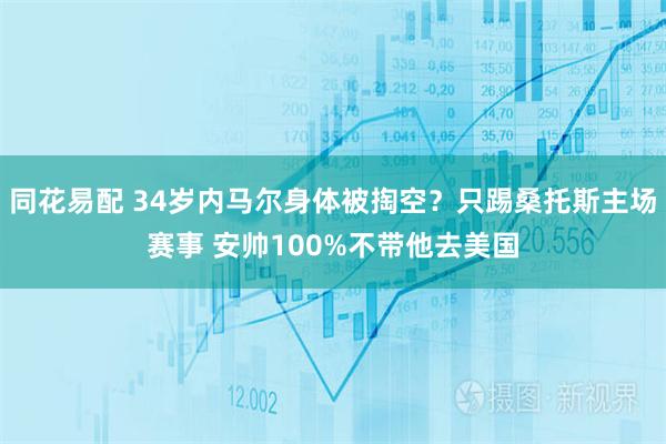 同花易配 34岁内马尔身体被掏空？只踢桑托斯主场赛事 安帅100%不带他去美国