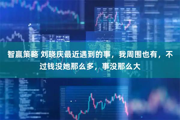 智赢策略 刘晓庆最近遇到的事，我周围也有，不过钱没她那么多，事没那么大