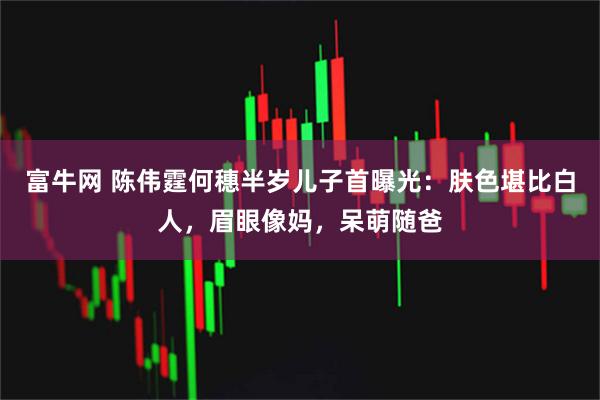 富牛网 陈伟霆何穗半岁儿子首曝光：肤色堪比白人，眉眼像妈，呆萌随爸