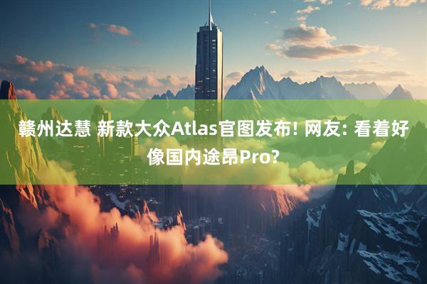 赣州达慧 新款大众Atlas官图发布! 网友: 看着好像国内途昂Pro?