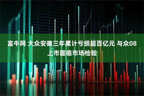 富牛网 大众安徽三年累计亏损超百亿元 与众08上市面临市场检验